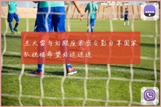 王大雷与刘殿座亲密合影分享国家队祝福希望好运连连