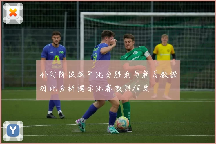 补时阶段扳平比分胜利与新月数据对比分析揭示比赛激烈程度