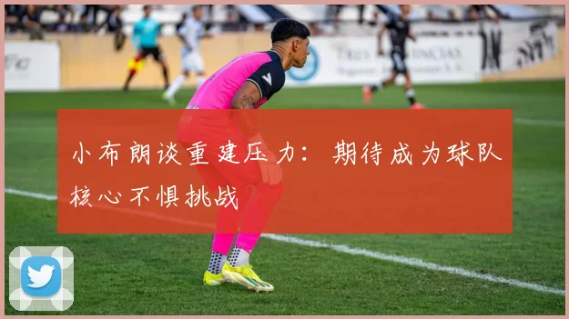 小布朗谈重建压力：期待成为球队核心不惧挑战