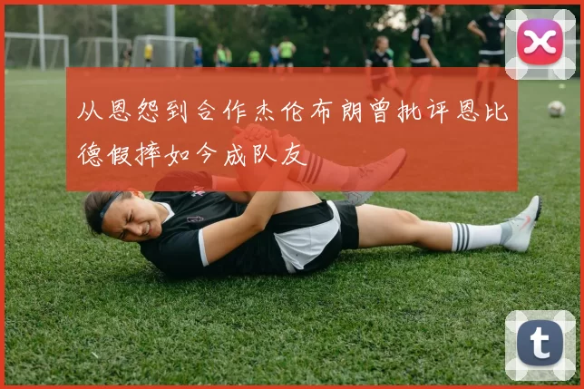 从恩怨到合作杰伦布朗曾批评恩比德假摔如今成队友