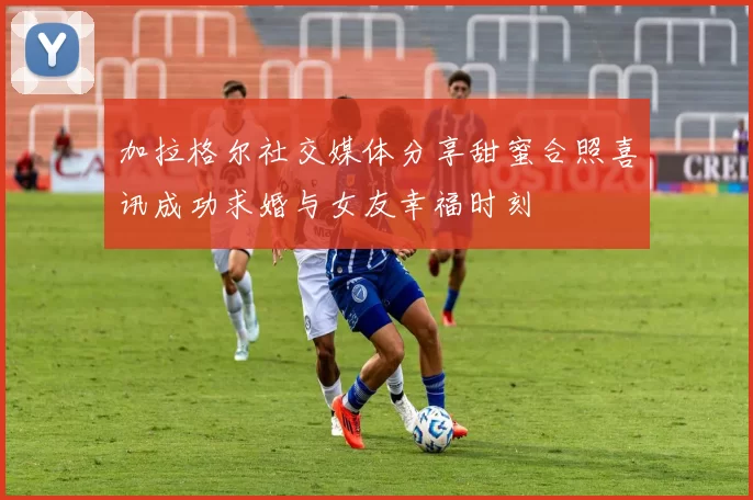 加拉格尔社交媒体分享甜蜜合照喜讯成功求婚与女友幸福时刻