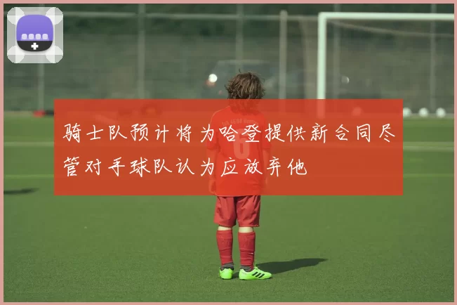 骑士队预计将为哈登提供新合同尽管对手球队认为应放弃他