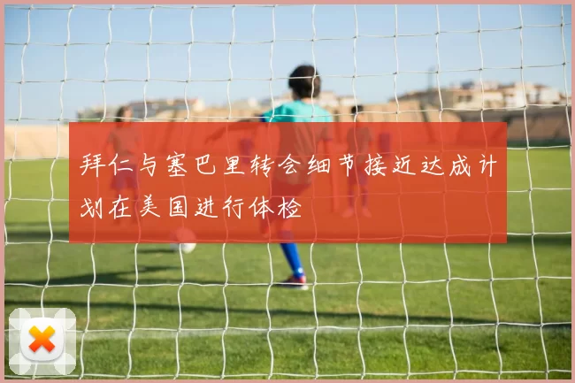 拜仁与塞巴里转会细节接近达成计划在美国进行体检
