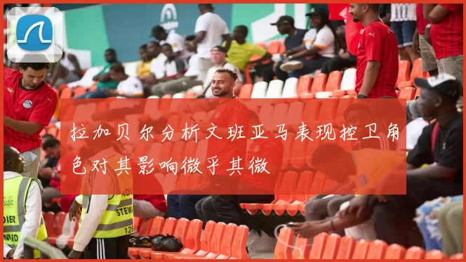 拉加贝尔分析文班亚马表现控卫角色对其影响微乎其微