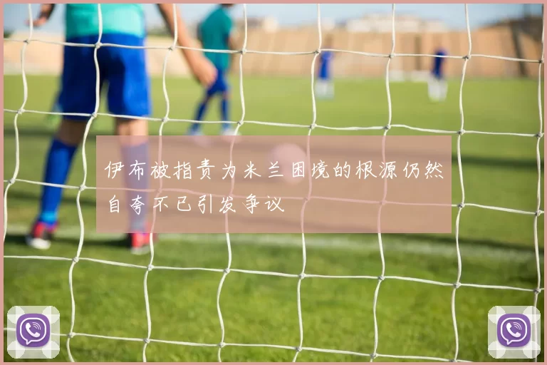 伊布被指责为米兰困境的根源仍然自夸不已引发争议