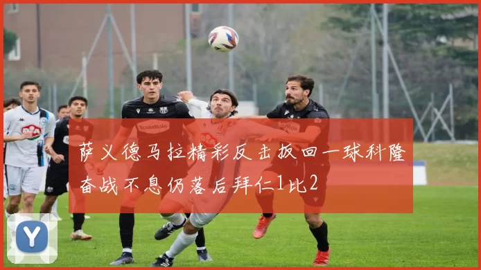 萨义德马拉精彩反击扳回一球科隆奋战不息仍落后拜仁1比2