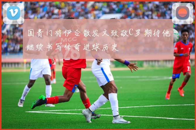 国青门将伊合散发文致敬C罗期待他继续书写传奇进球历史