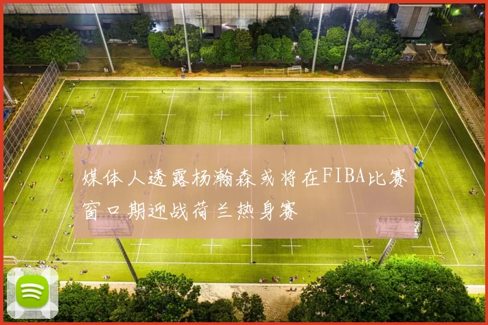 媒体人透露杨瀚森或将在FIBA比赛窗口期迎战荷兰热身赛