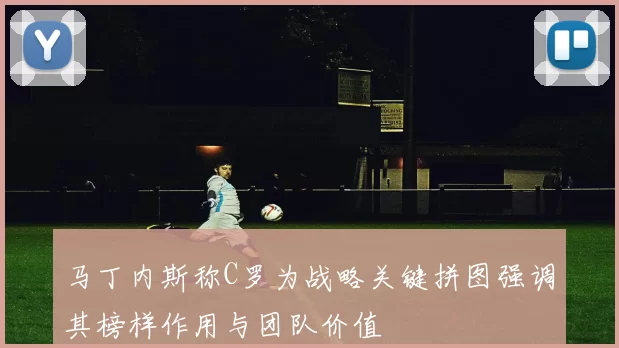 马丁内斯称C罗为战略关键拼图强调其榜样作用与团队价值