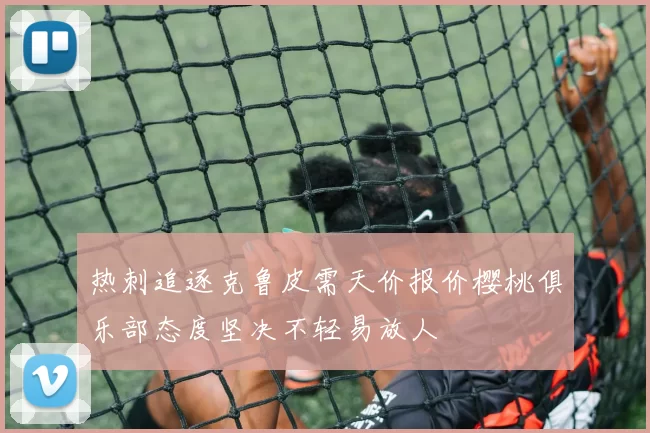 热刺追逐克鲁皮需天价报价樱桃俱乐部态度坚决不轻易放人