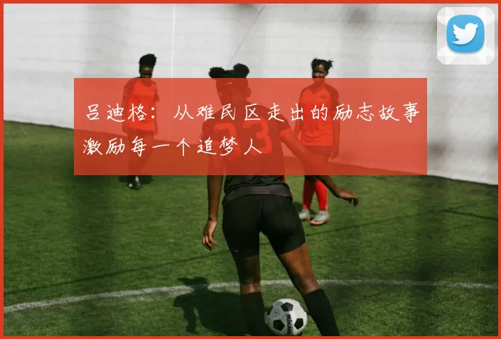吕迪格：从难民区走出的励志故事激励每一个追梦人
