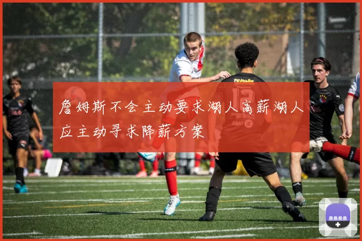 詹姆斯不会主动要求湖人高薪湖人应主动寻求降薪方案