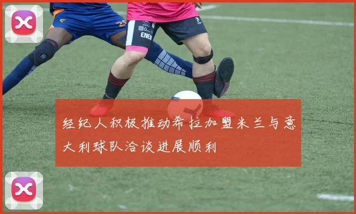 经纪人积极推动希拉加盟米兰与意大利球队洽谈进展顺利