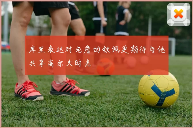库里表达对老詹的钦佩更期待与他共享高尔夫时光