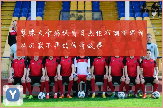 孽缘大帝感叹昔日杰伦布朗将军何以沉寂不再的传奇故事