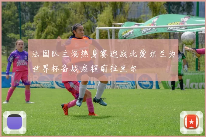 法国队主场热身赛迎战北爱尔兰为世界杯备战启程前往里尔