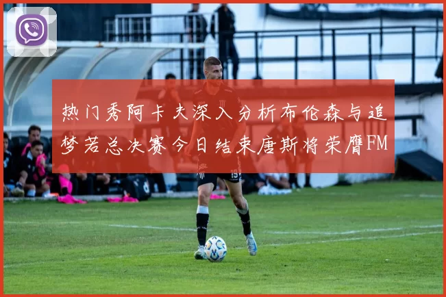 热门秀阿卡夫深入分析布伦森与追梦若总决赛今日结束唐斯将荣膺FMVP