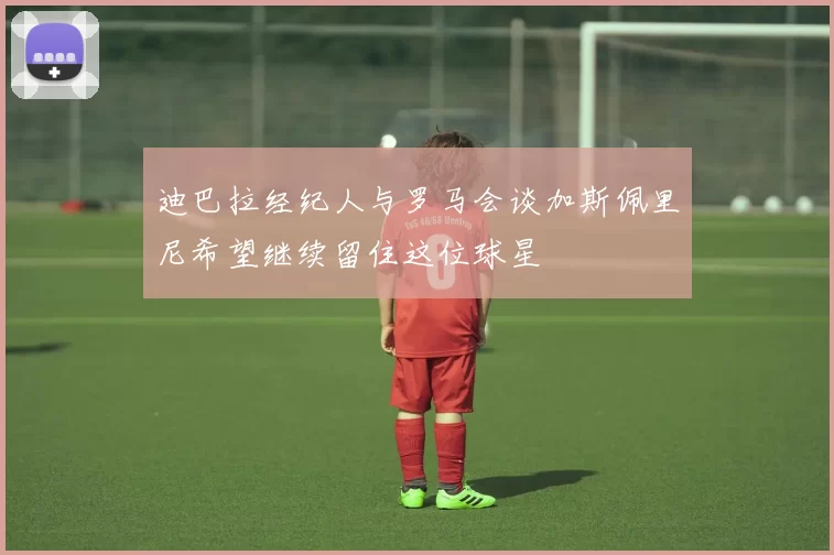 迪巴拉经纪人与罗马会谈加斯佩里尼希望继续留住这位球星
