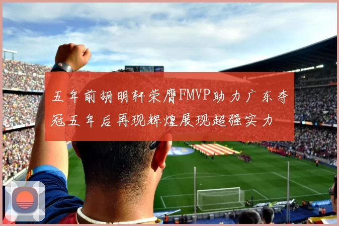 五年前胡明轩荣膺FMVP助力广东夺冠五年后再现辉煌展现超强实力