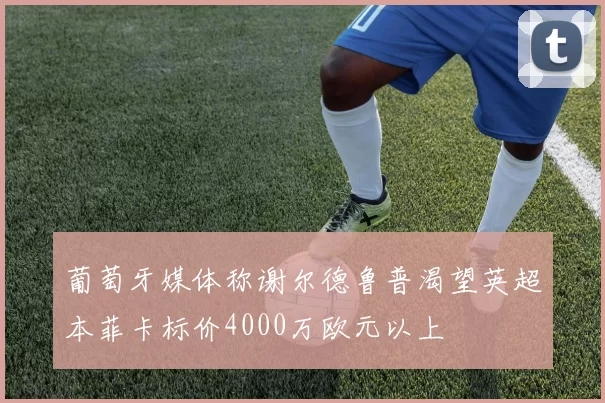 葡萄牙媒体称谢尔德鲁普渴望英超本菲卡标价4000万欧元以上