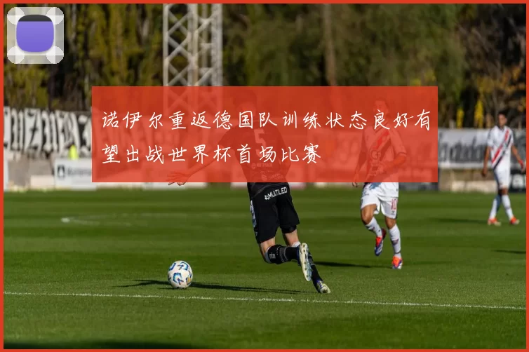诺伊尔重返德国队训练状态良好有望出战世界杯首场比赛