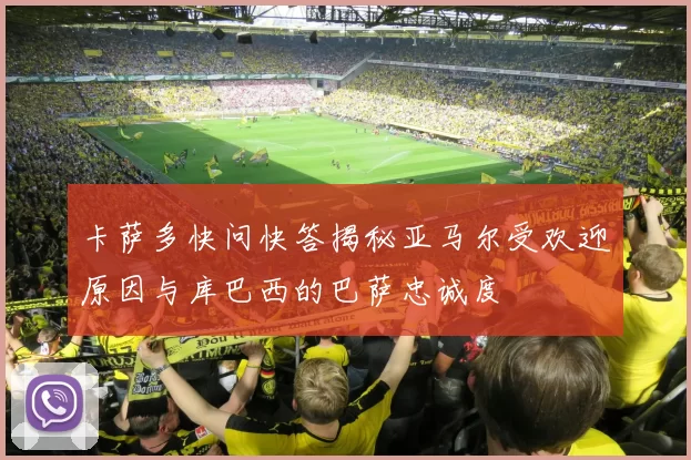 卡萨多快问快答揭秘亚马尔受欢迎原因与库巴西的巴萨忠诚度