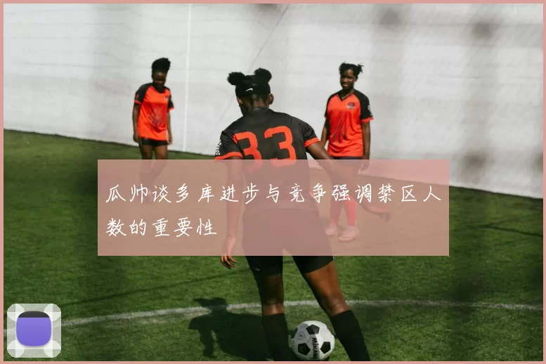 瓜帅谈多库进步与竞争强调禁区人数的重要性