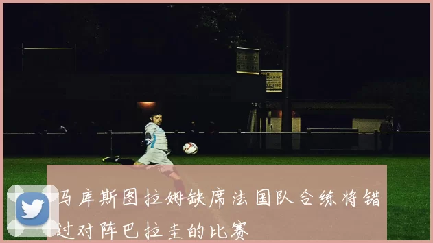 马库斯图拉姆缺席法国队合练将错过对阵巴拉圭的比赛