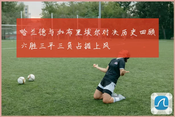 哈兰德与加布里埃尔对决历史回顾六胜三平三负占据上风