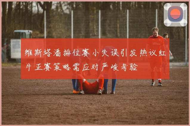 维斯塔潘排位赛小失误引发热议红牛正赛策略需应对严峻考验